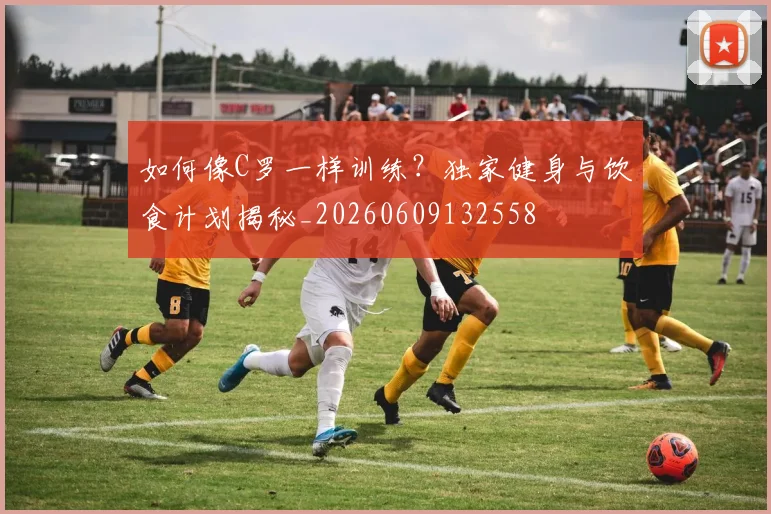 如何像C罗一样训练？独家健身与饮食计划揭秘_20260609132558