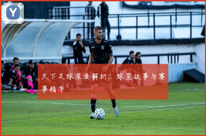 天下足球深度解析：球星故事与赛事精华