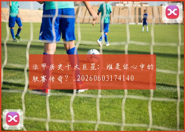 法甲历史十大巨星:谁是你心中的联赛传奇?_20260603174140