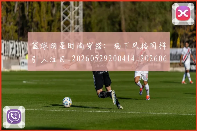 篮球明星时尚穿搭：场下风格同样引人注目_20260529200414_20260610000901