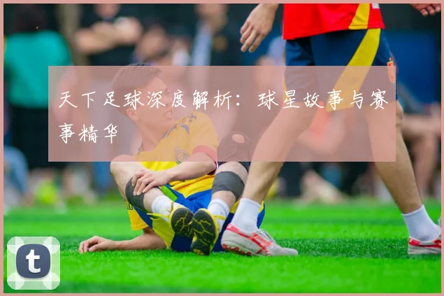 天下足球深度解析：球星故事与赛事精华