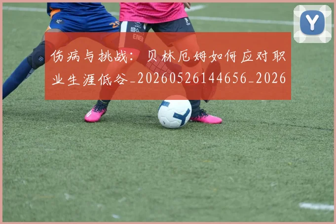 伤病与挑战：贝林厄姆如何应对职业生涯低谷_20260526144656_20260608142540