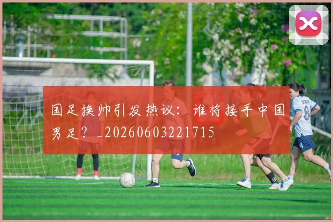 国足换帅引发热议：谁将接手中国男足？_20260603221715
