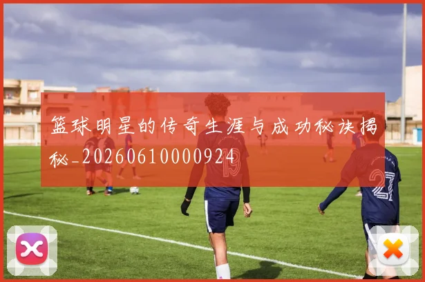 篮球明星的传奇生涯与成功秘诀揭秘_20260610000924