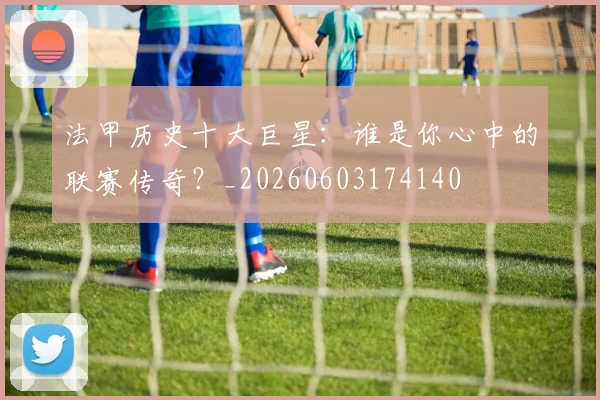 法甲历史十大巨星：谁是你心中的联赛传奇？_20260603174140