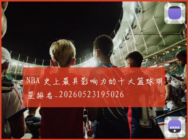 NBA 史上最具影响力的十大篮球明星排名_20260523195026