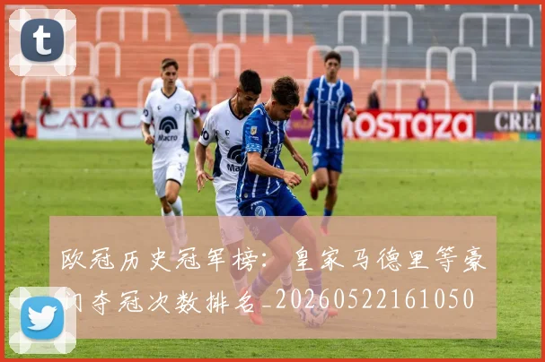 欧冠历史冠军榜：皇家马德里等豪门夺冠次数排名_20260522161050